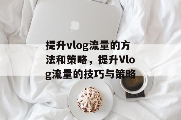提升vlog流量的方法和策略,提升Vlog流量的技巧与策略 提升vlog流量的方法和策略,提升Vlog流量的技巧与策略