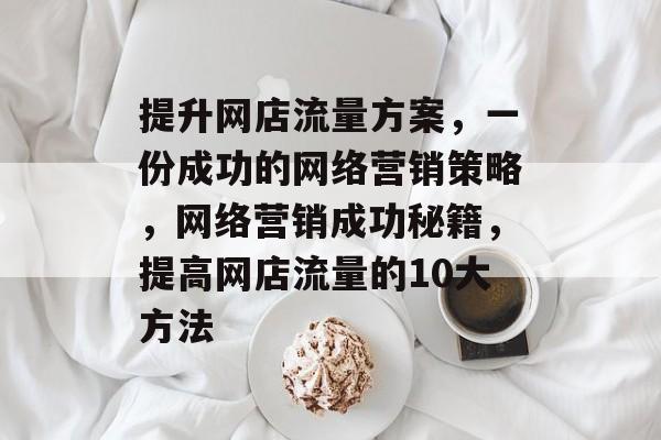 提升网店流量方案,一份成功的网络营销策略,网络营销成功秘籍,提高网店流量的10大方法 提升网店流量方案,一份成功的网络营销策略,网络营销成功秘籍,提高网店流量的10大方法