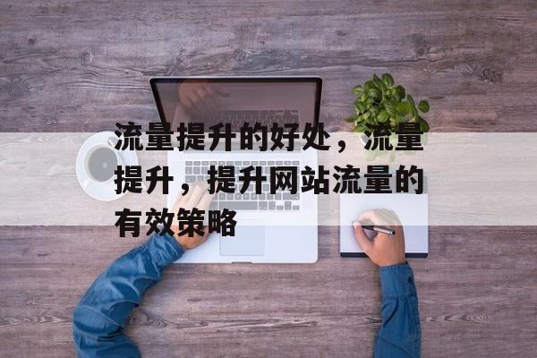 流量提升的好处,流量提升,提升网站流量的有效策略 流量提升的好处,流量提升,提升网站流量的有效策略