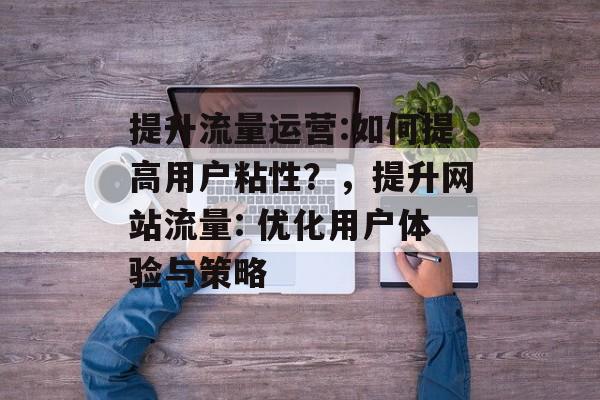 提升流量运营:如何提高用户粘性?,提升网站流量: 优化用户体验与策略 提升流量运营:如何提高用户粘性?,提升网站流量: 优化用户体验与策略