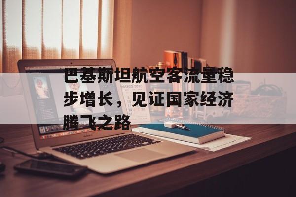 巴基斯坦航空客流量稳步增长,见证国家经济腾飞之路 巴基斯坦航空客流量稳步增长,见证国家经济腾飞之路
