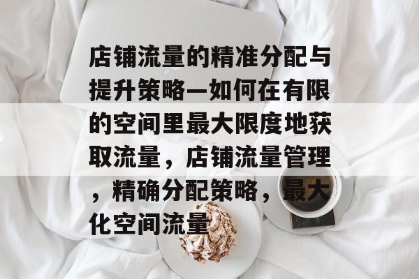 店铺流量的精准分配与提升策略—如何在有限的空间里最大限度地获取流量,店铺流量管理,精确分配策略,最大化空间流量 店铺流量的精准分配与提升策略—如何在有限的空间里最大限度地获取流量,店铺流量管理,精确分配策略,最大化空间流量