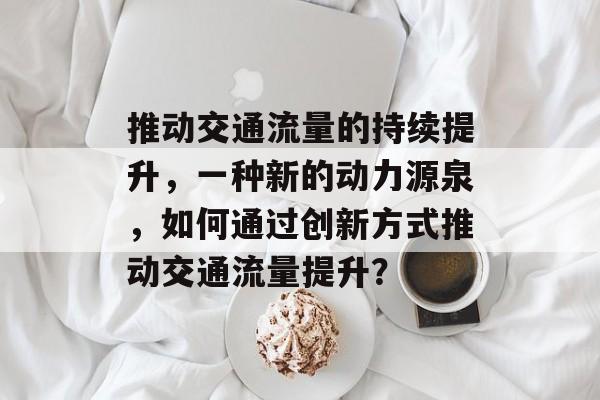 推动交通流量的持续提升,一种新的动力源泉,如何通过创新方式推动交通流量提升? 推动交通流量的持续提升,一种新的动力源泉,如何通过创新方式推动交通流量提升?