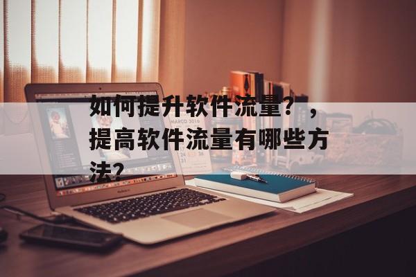 如何提升软件流量?,提高软件流量有哪些方法? 如何提升软件流量?,提高软件流量有哪些方法?