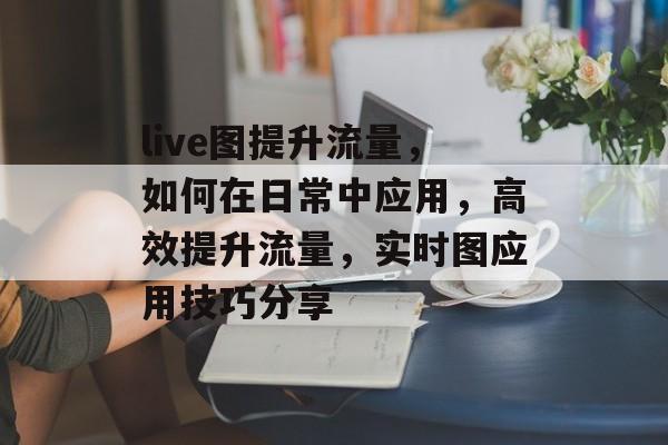 live图提升流量,如何在日常中应用,高效提升流量,实时图应用技巧分享 live图提升流量,如何在日常中应用,高效提升流量,实时图应用技巧分享