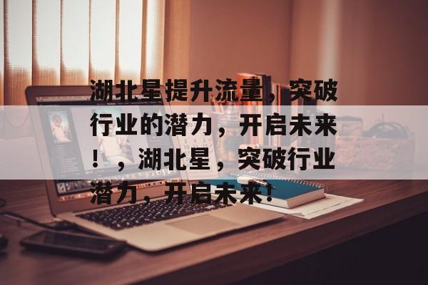 湖北星提升流量,突破行业的潜力,开启未来!,湖北星,突破行业潜力,开启未来! 湖北星提升流量,突破行业的潜力,开启未来!,湖北星,突破行业潜力,开启未来!
