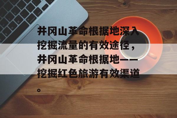 井冈山革命根据地深入挖掘流量的有效途径,井冈山革命根据地——挖掘红色旅游有效渠道。 井冈山革命根据地深入挖掘流量的有效途径,井冈山革命根据地——挖掘红色旅游有效渠道。