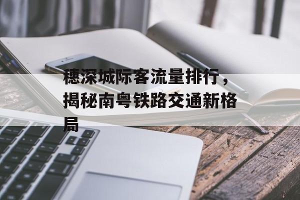 穗深城际客流量排行,揭秘南粤铁路交通新格局 穗深城际客流量排行,揭秘南粤铁路交通新格局