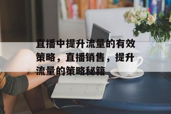 直播中提升流量的有效策略,直播销售,提升流量的策略秘籍 直播中提升流量的有效策略,直播销售,提升流量的策略秘籍