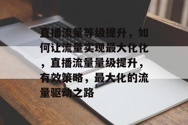 直播流量等级提升,如何让流量实现最大化化,直播流量量级提升,有效策略,最大化的流量驱动之路 直播流量等级提升,如何让流量实现最大化化,直播流量量级提升,有效策略,最大化的流量驱动之路