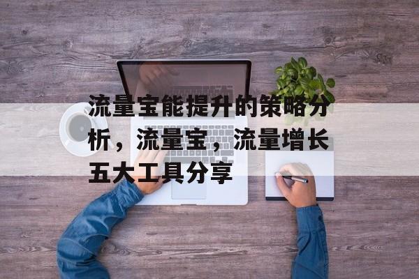 流量宝能提升的策略分析,流量宝,流量增长五大工具分享 流量宝能提升的策略分析,流量宝,流量增长五大工具分享