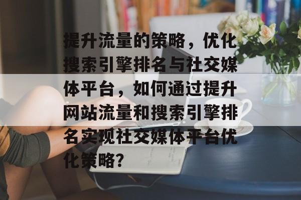 提升流量的策略,优化搜索引擎排名与社交媒体平台,如何通过提升网站流量和搜索引擎排名实现社交媒体平台优化策略? 提升流量的策略,优化搜索引擎排名与社交媒体平台,如何通过提升网站流量和搜索引擎排名实现社交媒体平台优化策略?