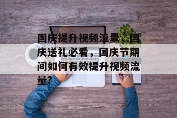 国庆提升视频流量,国庆送礼必看,国庆节期间如何有效提升视频流量? 国庆提升视频流量,国庆送礼必看,国庆节期间如何有效提升视频流量?