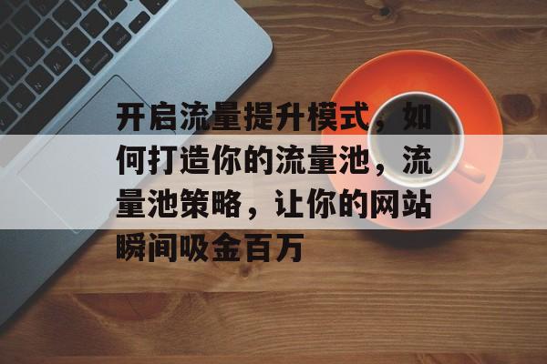 开启流量提升模式,如何打造你的流量池,流量池策略,让你的网站瞬间吸金百万 开启流量提升模式,如何打造你的流量池,流量池策略,让你的网站瞬间吸金百万