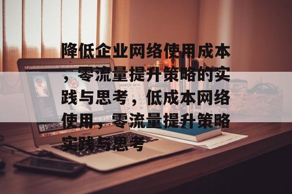 降低企业网络使用成本,零流量提升策略的实践与思考,低成本网络使用,零流量提升策略实践与思考 降低企业网络使用成本,零流量提升策略的实践与思考,低成本网络使用,零流量提升策略实践与思考