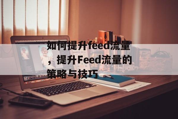 如何提升feed流量，提升Feed流量的策略与技巧