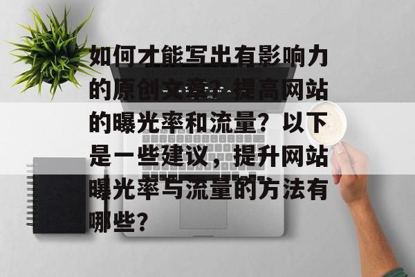如何才能写出有影响力的原创文章?提高网站的曝光率和流量?以下是一些建议,提升网站曝光率与流量的方法有哪些? 如何才能写出有影响力的原创文章?提高网站的曝光率和流量?以下是一些建议,提升网站曝光率与流量的方法有哪些?