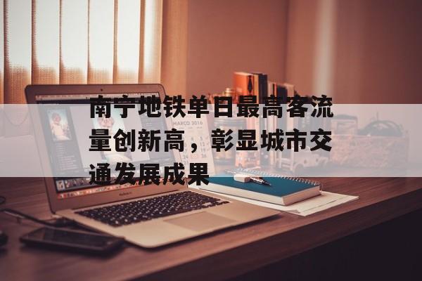 南宁地铁单日最高客流量创新高,彰显城市交通发展成果 南宁地铁单日最高客流量创新高,彰显城市交通发展成果