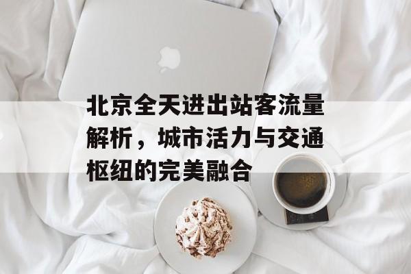 北京全天进出站客流量解析,城市活力与交通枢纽的完美融合 北京全天进出站客流量解析,城市活力与交通枢纽的完美融合