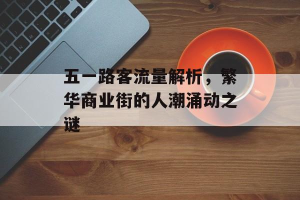 五一路客流量解析,繁华商业街的人潮涌动之谜 五一路客流量解析,繁华商业街的人潮涌动之谜