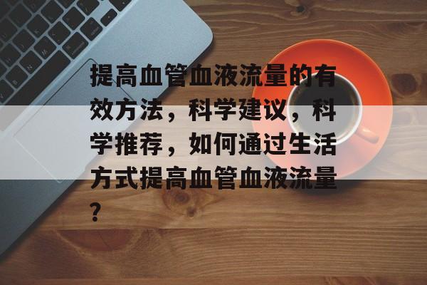 提高血管血液流量的有效方法,科学建议,科学推荐,如何通过生活方式提高血管血液流量? 提高血管血液流量的有效方法,科学建议,科学推荐,如何通过生活方式提高血管血液流量?