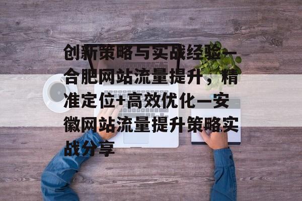 创新策略与实战经验—合肥网站流量提升,精准定位+高效优化—安徽网站流量提升策略实战分享 创新策略与实战经验—合肥网站流量提升,精准定位+高效优化—安徽网站流量提升策略实战分享
