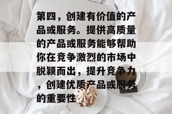 第四,创建有价值的产品或服务。提供高质量的产品或服务能够帮助你在竞争激烈的市场中脱颖而出,提升竞争力,创建优质产品或服务的重要性 第四,创建有价值的产品或服务。提供高质量的产品或服务能够帮助你在竞争激烈的市场中脱颖而出,提升竞争力,创建优质产品或服务的重要性