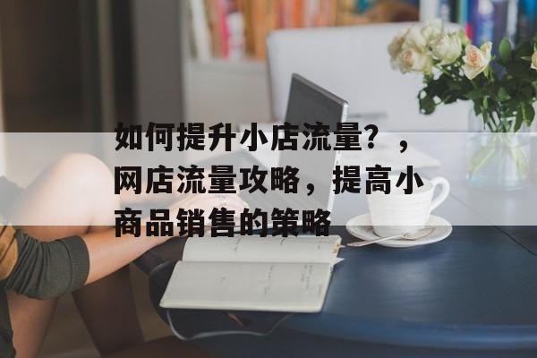 如何提升小店流量?,网店流量攻略,提高小商品销售的策略 如何提升小店流量?,网店流量攻略,提高小商品销售的策略