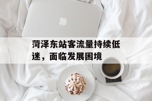 菏泽东站客流量持续低迷,面临发展困境 菏泽东站客流量持续低迷,面临发展困境