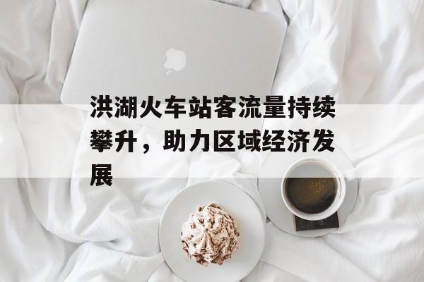 洪湖火车站客流量持续攀升,助力区域经济发展 洪湖火车站客流量持续攀升,助力区域经济发展