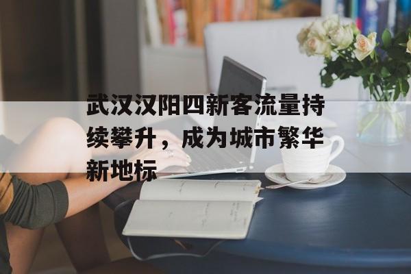 武汉汉阳四新客流量持续攀升，成为城市繁华新地标