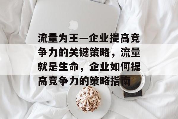 流量为王—企业提高竞争力的关键策略,流量就是生命,企业如何提高竞争力的策略指南 流量为王—企业提高竞争力的关键策略,流量就是生命,企业如何提高竞争力的策略指南