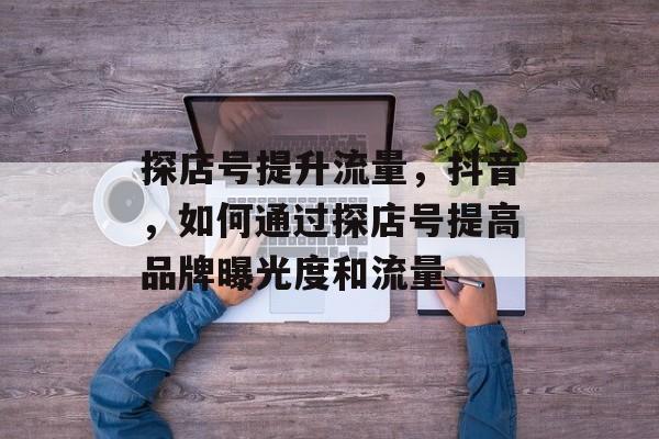 探店号提升流量,抖音,如何通过探店号提高品牌曝光度和流量 探店号提升流量,抖音,如何通过探店号提高品牌曝光度和流量
