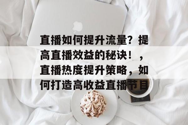 直播如何提升流量?提高直播效益的秘诀!,直播热度提升策略,如何打造高收益直播节目 直播如何提升流量?提高直播效益的秘诀!,直播热度提升策略,如何打造高收益直播节目