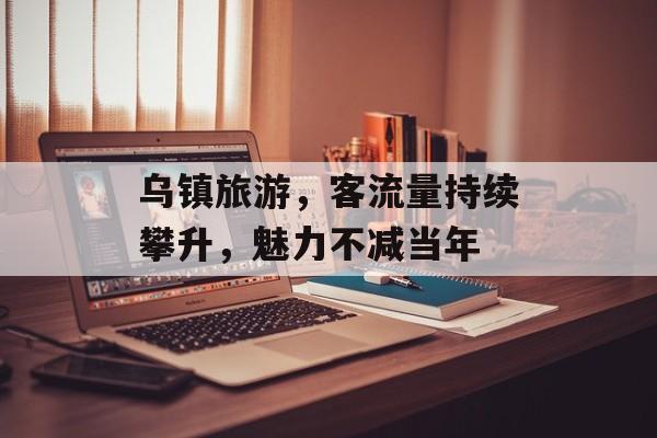 乌镇旅游,客流量持续攀升,魅力不减当年 乌镇旅游,客流量持续攀升,魅力不减当年