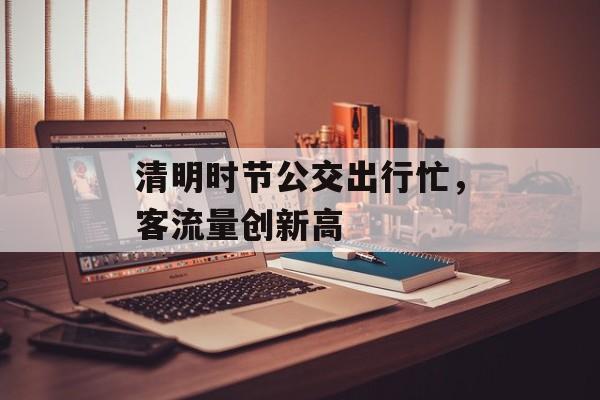 清明时节公交出行忙，客流量创新高