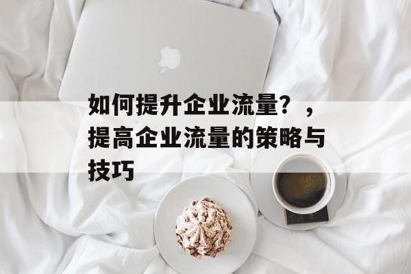 如何提升企业流量?,提高企业流量的策略与技巧 如何提升企业流量?,提高企业流量的策略与技巧