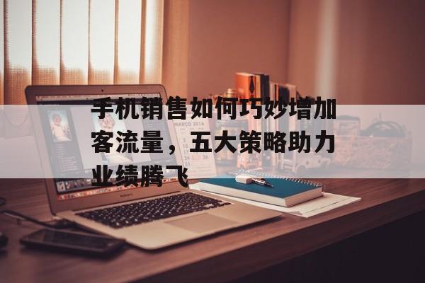 手机销售如何巧妙增加客流量,五大策略助力业绩腾飞 手机销售如何巧妙增加客流量,五大策略助力业绩腾飞