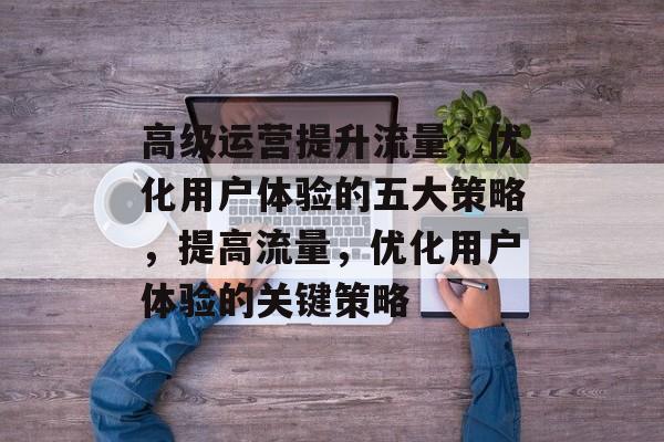 高级运营提升流量,优化用户体验的五大策略,提高流量,优化用户体验的关键策略 高级运营提升流量,优化用户体验的五大策略,提高流量,优化用户体验的关键策略