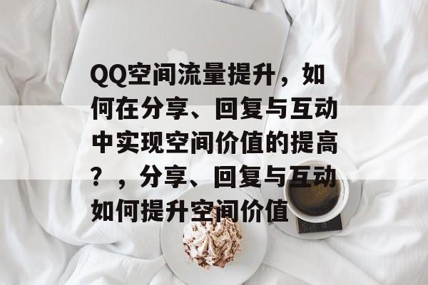 QQ空间流量提升,如何在分享、回复与互动中实现空间价值的提高?,分享、回复与互动如何提升空间价值 QQ空间流量提升,如何在分享、回复与互动中实现空间价值的提高?,分享、回复与互动如何提升空间价值