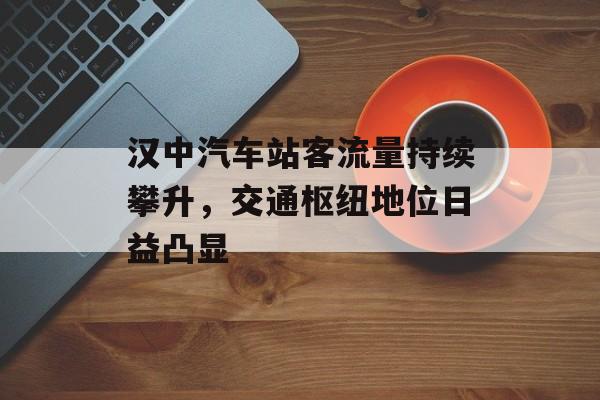 汉中汽车站客流量持续攀升，交通枢纽地位日益凸显