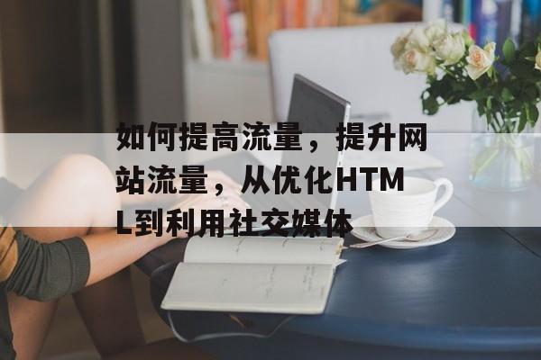 如何提高流量,提升网站流量,从优化HTML到利用社交媒体 如何提高流量,提升网站流量,从优化HTML到利用社交媒体