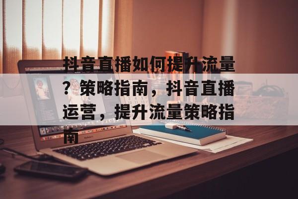 抖音直播如何提升流量？策略指南，抖音直播运营，提升流量策略指南