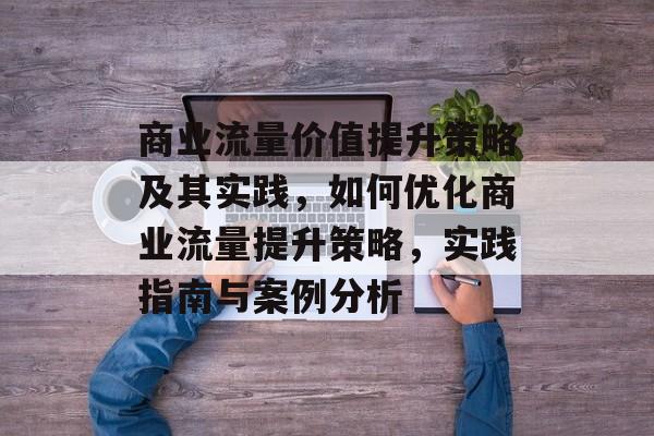 商业流量价值提升策略及其实践，如何优化商业流量提升策略，实践指南与案例分析