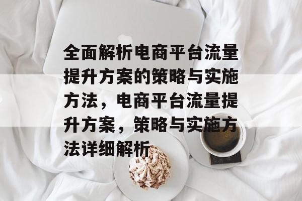 全面解析电商平台流量提升方案的策略与实施方法,电商平台流量提升方案,策略与实施方法详细解析 全面解析电商平台流量提升方案的策略与实施方法,电商平台流量提升方案,策略与实施方法详细解析