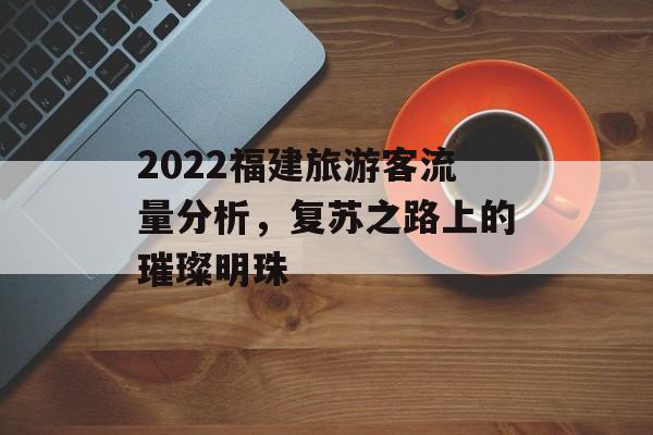 2022福建旅游客流量分析,复苏之路上的璀璨明珠 2022福建旅游客流量分析,复苏之路上的璀璨明珠
