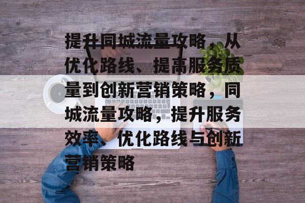 提升同城流量攻略,从优化路线、提高服务质量到创新营销策略,同城流量攻略,提升服务效率、优化路线与创新营销策略 提升同城流量攻略,从优化路线、提高服务质量到创新营销策略,同城流量攻略,提升服务效率、优化路线与创新营销策略