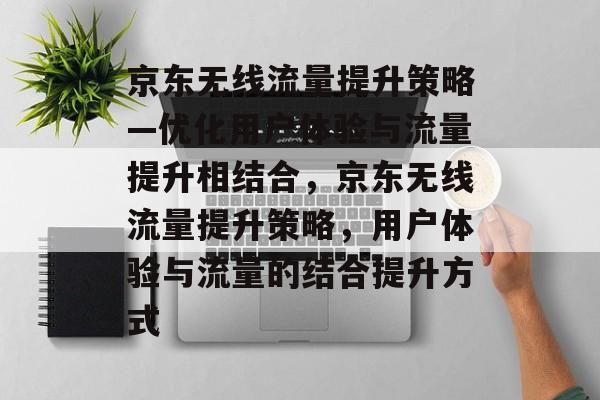 京东无线流量提升策略—优化用户体验与流量提升相结合，京东无线流量提升策略，用户体验与流量的结合提升方式