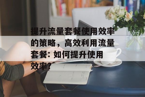 提升流量套餐使用效率的策略,高效利用流量套餐: 如何提升使用效率? 提升流量套餐使用效率的策略,高效利用流量套餐: 如何提升使用效率?