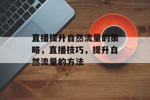 直播提升自然流量的策略,直播技巧,提升自然流量的方法 直播提升自然流量的策略,直播技巧,提升自然流量的方法